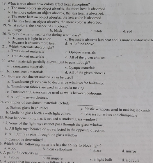 What is true about how colors affect heat absorption?
a. The more colors an object absorbs, the more heat is absorbed.
b. The more colors an object absorbs, the less heat is absorbed.
c. The more heat an object absorbs, the less color is absorbed.
d. The less heat an object absorbs, the more color is absorbed.
19. What color is the absence of all colors?
a. orange b. black c. white d. red
20. Why is it wise to wear white during warm days?
a. Because it is light in color. c. Because it absorbs less heat and is more comfortable t
b. Because it absorbs more heat d. All of the above.
21. Which materials absorb light?
a. Transparent materials c. Opaque materials
b. Translucent materials d. All of the given choices
22. Which materials partially allows light to pass through?
a. Transparent materials c. Opaque materials
b. Translucent materials d. All of the given choices
23. How are translucent materials can be used?
a. Translucent glasses can be decorative windows for buildings.
b. Translucent fabrics are used in umbrella making
c. Translucent glasses can be used as walls between bedrooms.
d. All of the given choices.
24. Examples of translucent materials include
_.
a. Stained glass in churches c. Plastic wrappers used in making ice candy
b. Medicine glass bottles with light colors. d. Glasses for wines and champagne
25. What happens to light as it stroked a smoked glass window?
a. Some of the light rays cannot pass through the glass window.
b. All light rays bounce or are reflected in the opposite direction.
c. All light rays pass through the glass window.
d. Cannot be determined.
6. Which of the following materials has the ability to block light?
a. wood b. clear cellophane c. glass d. mirror
7. A path of electricity is _.
a. a route b. an ampere c. a light bulb d. a circuit
8. A circuit that has one nath to folloy