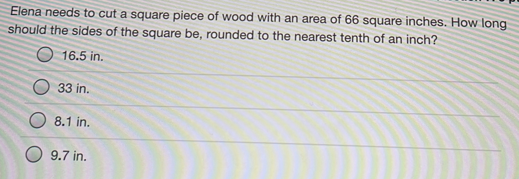 Elena needs to cut a square piece of wood with an area of 66 square inches. How long
should the sides of the square be, rounded to the nearest tenth of an inch?
16.5 in.
33 in.
8.1 in.
9.7 in.