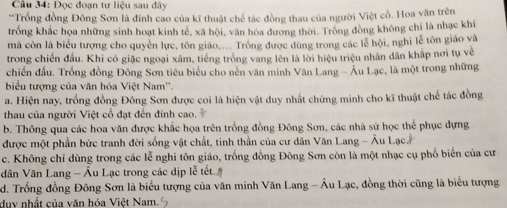 Đọc đoạn tư liệu sau đây
*Trống đồng Đông Sơn là đỉnh cao của kĩ thuật chế tác đồng thau của người Việt cổ. Hoa văn trên
trống khắc họa những sinh hoạt kinh tế, xã hội, văn hóa đương thời. Trống đồng không chỉ là nhạc khí
mà còn là biểu tượng cho quyền lực, tôn giáo,... Trống được dùng trong các lễ hội, nghi lễ tôn giáo và
trong chiến đấu. Khi có giặc ngoại xâm, tiếng trống vang lên là lời hiệu triệu nhân dân khắp nơi tụ về
chiến đầu. Trống đồng Đông Sơn tiêu biểu cho nền văn minh Văn Lang - Âu Lạc, là một trong những
biểu tượng của văn hóa Việt Nam''.
a. Hiện nay, trống đồng Đông Sơn được coi là hiện vật duy nhất chứng minh cho kĩ thuật chế tác đồng
thau của người Việt cổ đạt đến đinh cao.
b. Thông qua các hoa văn được khắc họa trên trống đồng Đông Sơn, các nhà sử học thể phục dựng
được một phần bức tranh đời sống vật chất, tinh thần của cư dân Văn Lang - Âu Lạc.
c. Không chỉ dùng trong các lễ nghi tôn giáo, trống đồng Đông Sơn còn là một nhạc cụ phổ biến của cư
dân Văn Lang - Âu Lạc trong các dịp lễ tết
d. Trống đồng Đông Sơn là biểu tượng của văn minh Văn Lang - Âu Lạc, đồng thời cũng là biểu tượng
duy nhất của văn hóa Việt Nam.