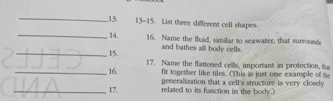 13-15. List three different cell shapes. 
_ 14. 16. Name the fluid, similar to seawater, that surrounds 
and bathes all body cells. 
_15. 
17. Name the flattened cells, important in protection, that 
_16. fit together like tiles. (This is just one example of the 
generalization that a cell's structure is very closely 
_17. related to its function in the body.)