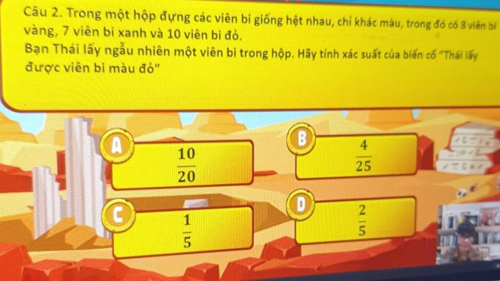 Trong một hộp đựng các viên bi giống hệt nhau, chỉ khác màu, trong đó có 8 viên bi
vàng, 7 viên bi xanh và 10 viên bi đỏ.
Bạn Thái lấy ngẫu nhiên một viên bi trong hộp. Hãy tính xác suất của biến cố "Thái lấy
được viên bi màu đỏ"
B  4/25 
A  10/20 
C  1/5 
 2/5 