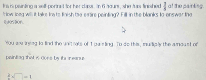 Ira is painting a self-portrait for her class. In 6 hours, she has finished  2/8  of the painting. 
How long will it take Ira to finish the entire painting? Fill in the blanks to answer the 
question. 
You are trying to find the unit rate of 1 painting. To do this, multiply the amount of 
painting that is done by its inverse.
 2/8 * □ =1