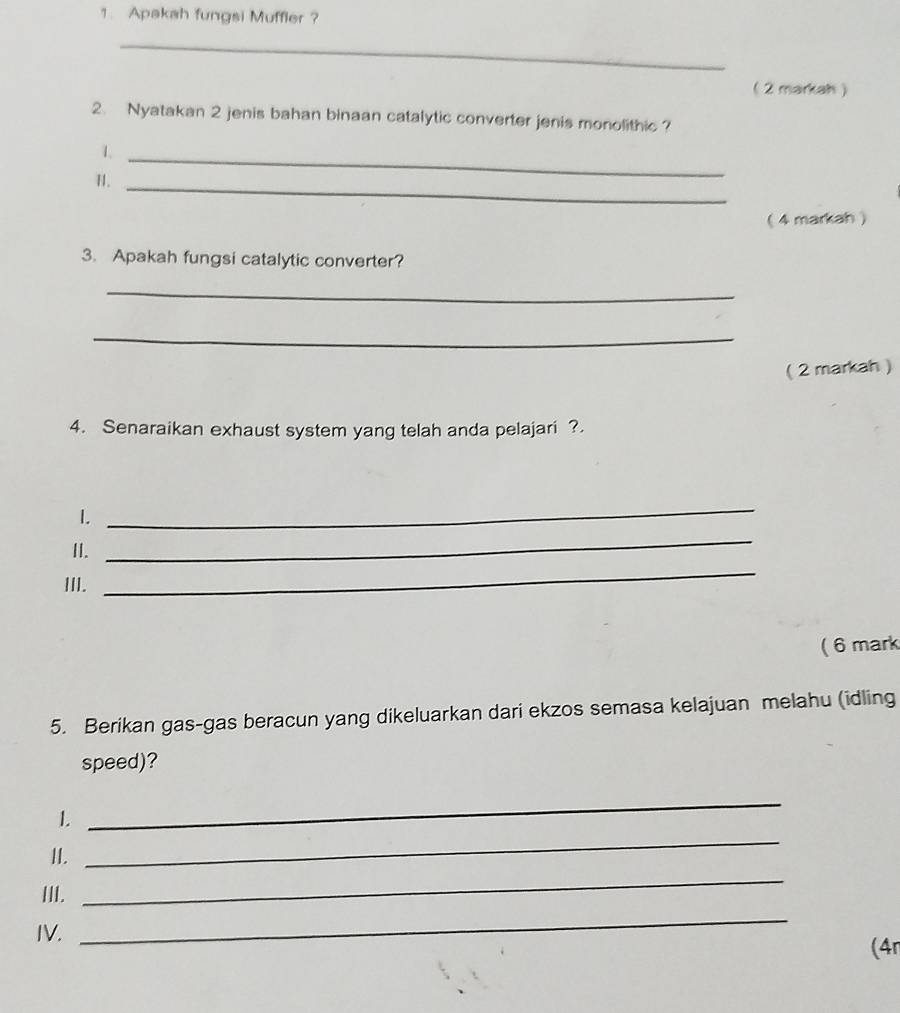 Apakah fungsi Muffler ? 
_ 
( 2 markah) 
2. Nyatakan 2 jenis bahan binaan catalytic converter jenis monolithic ? 
1._ 
H._ 
( 4 markah ) 
3. Apakah fungsi catalytic converter? 
_ 
_ 
( 2 markah ) 
4. Senaraikan exhaust system yang telah anda pelajari ?. 
1. 
_ 
II. 
_ 
III. 
_ 
(6 mark 
5. Berikan gas-gas beracun yang dikeluarkan dari ekzos semasa kelajuan melahu (idling 
speed)? 
1. 
_ 
_ 
II. 
_ 
III. 
IV. 
_ 
(4n