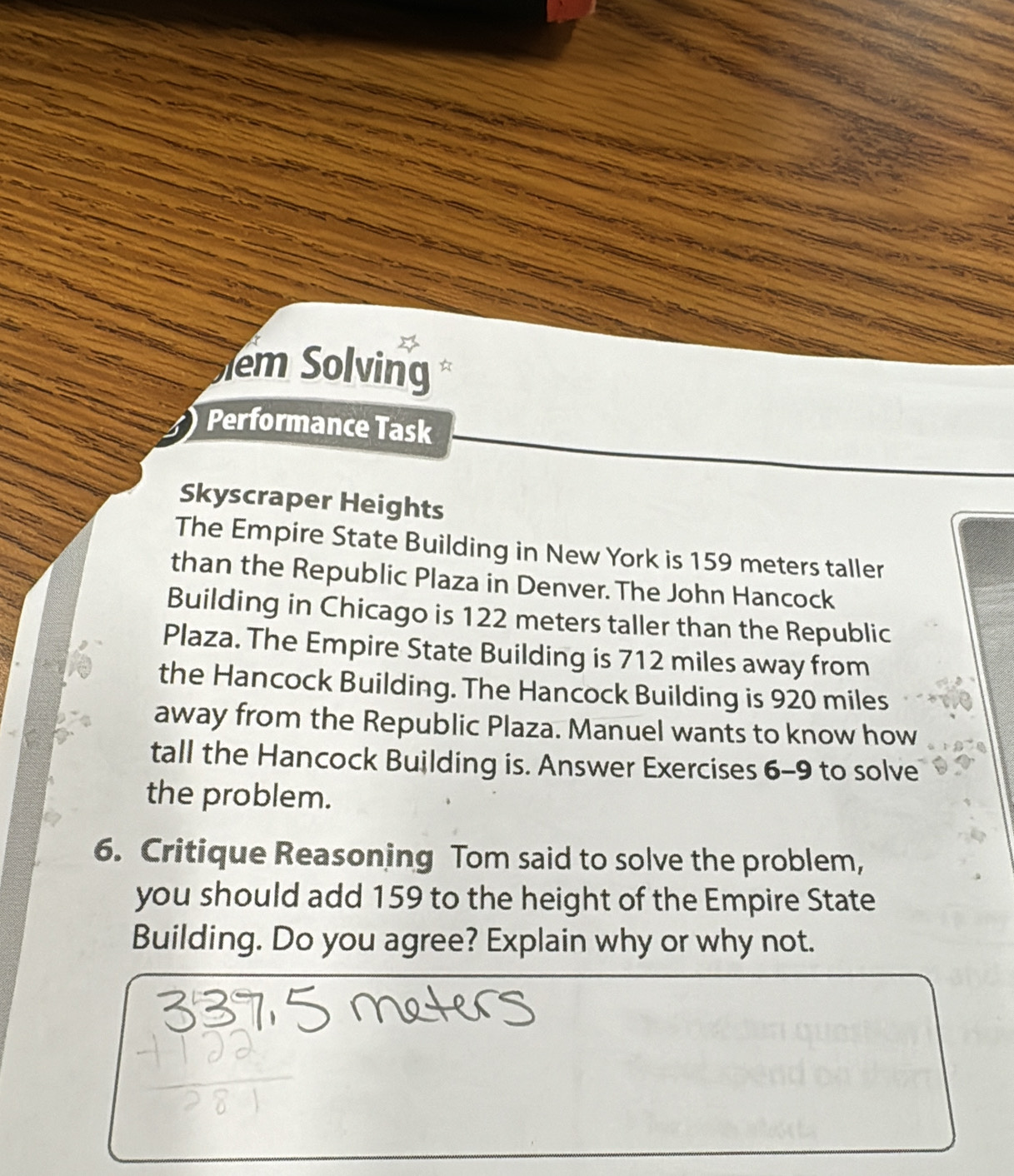 em Solving 
Performance Task 
Skyscraper Heights 
The Empire State Building in New York is 159 meters taller 
than the Republic Plaza in Denver. The John Hancock 
Building in Chicago is 122 meters taller than the Republic 
Plaza. The Empire State Building is 712 miles away from 
the Hancock Building. The Hancock Building is 920 miles
away from the Republic Plaza. Manuel wants to know how 
tall the Hancock Building is. Answer Exercises 6-9 to solve 
the problem. 
6. Critique Reasoning Tom said to solve the problem, 
you should add 159 to the height of the Empire State 
Building. Do you agree? Explain why or why not.