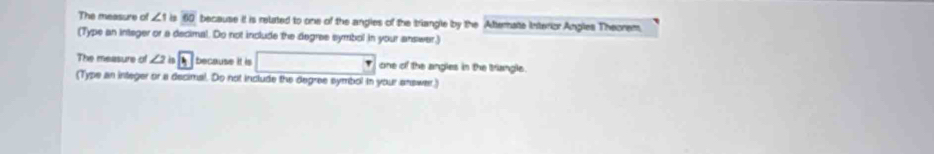 The measure of ∠ 1 60 because it is related to one of the angles of the triangle by the Afterate interior Angles Theorem, 
(Type an integer or a decimal. Do not include the degree symbol in your answar,) 
The measure of ∠ 21 B because it is □ one of the angles in the triangle. 
(Type an integer or a decimal. Do not include the degree symbol in your answer.)