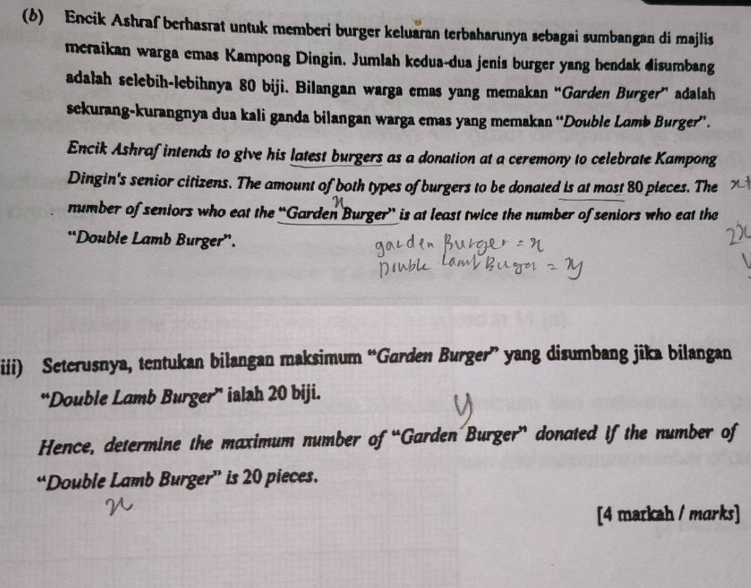 (6) Encik Ashraf berhasrat untuk memberi burger keluaran terbaharunya sebagai sumbangan di majlis 
meraikan warga emas Kampong Dingin. Jumlah kedua-dua jenis burger yang hendak disumbang 
adalah selebih-lebihnya 80 biji. Bilangan warga emas yang memakan “Garden Burger” adalah 
sckurang-kurangnya dua kali ganda bilangan warga emas yang memakan “Double Lomb Burger”. 
Encik Ashrafintends to give his latest burgers as a donation at a ceremony to celebrate Kampong 
Dingin's senior citizens. The amount of both types of burgers to be donated is at most 80 pieces. The 
number of seniors who eat the “Garden Burger” is at least twice the number of seniors who eat the 
“Double Lamb Burger”. 
iii) Seterusnya, tentukan bilangan maksimum “Gorden Burger” yang disumbang jika bilangan 
“Double Lamb Burger” ialah 20 biji. 
Hence, determine the maximum number of “Garden Burger” donated if the number of 
“Double Lamb Burger” is 20 pieces. 
[4 markah / marks]