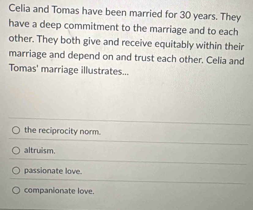 Celia and Tomas have been married for 30 years. They
have a deep commitment to the marriage and to each
other. They both give and receive equitably within their
marriage and depend on and trust each other. Celia and
Tomas' marriage illustrates...
the reciprocity norm.
altruism.
passionate love.
companionate love.