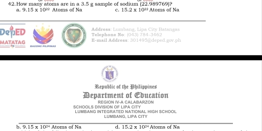 How many atoms are in a 3.5 g sample of sodium (22.989769) ?
a. 9.15* 10^(22) Atoms of Na c. 15.2* 10^(22)Atoms of Na
Address: Lumbang, Lipa City Batangas
DepED Telephone No: (043) 784-3462
E-mail Address: 301495@deped.gov.ph
MATATAG Racómó du Irwas
Republic of the Philippines
Department of Education
REGION IV-A CALABARZON
SCHOOLS DIVISION OF LIPA CITY
LUMBANG INTEGRATED NATIONAL HIGH SCHOOL
LUMBANG, LIPA CITY
b. 9.15* 10^(24) Atoms of Na d. 15.2* 10^(24) Atoms of Na