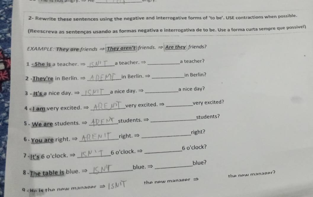 2- Rewrite these sentences using the negative and interrogative forms of ‘to be’. USE contractions when possible. 
(Reescreva as sentenças usando as formas negativa e interrogativa de to be. Use a forma curta sempre que possível) 
EXAMPLE: They are friends → They aren’t friends. → Are they friends? 
1 - She is a teacher. = _a teacher. → _a teacher? 
2 -They're in Berlin. = _in Berlin. → _in Berlin? 
3 - It's a nice day. →_ a nice day. → _a nice day? 
4 - I am very excited. →_ very excited. → _very excited? 
5 - We are students. → _students. → _students? 
6 You are right. → _right. → _right? 
7 -It's 6 o'clock. → _6 o'clock. → _6 o'clock? 
blue. ⇒ 
8 The table is blue. → __blue? 
the new manager? 
the new manaøer 
9 . He is the new manager