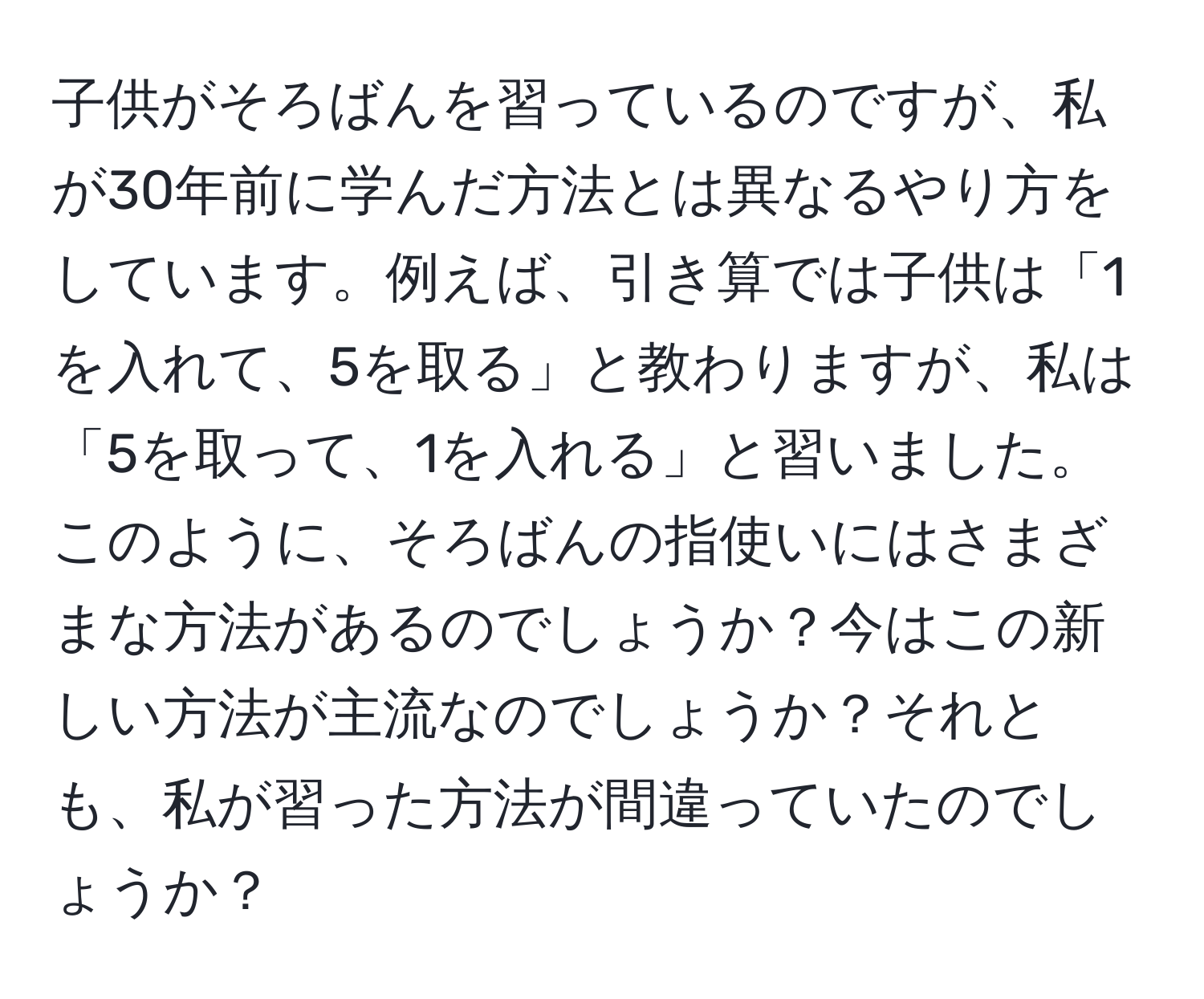 子供がそろばんを習っているのですが、私が30年前に学んだ方法とは異なるやり方をしています。例えば、引き算では子供は「1を入れて、5を取る」と教わりますが、私は「5を取って、1を入れる」と習いました。このように、そろばんの指使いにはさまざまな方法があるのでしょうか？今はこの新しい方法が主流なのでしょうか？それとも、私が習った方法が間違っていたのでしょうか？