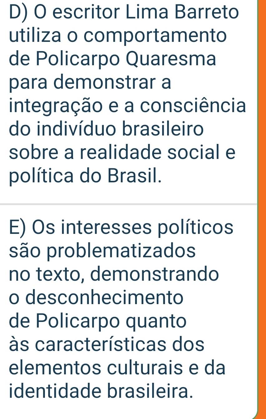 escritor Lima Barreto 
utiliza o comportamento 
de Policarpo Quaresma 
para demonstrar a 
integração e a consciência 
do indivíduo brasileiro 
sobre a realidade social e 
política do Brasil. 
E) Os interesses políticos 
são problematizados 
no texto, demonstrando 
o desconhecimento 
de Policarpo quanto 
às características dos 
elementos culturais e da 
identidade brasileira.