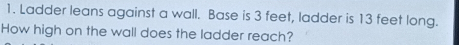 Ladder leans against a wall. Base is 3 feet, ladder is 13 feet long. 
How high on the wall does the ladder reach?