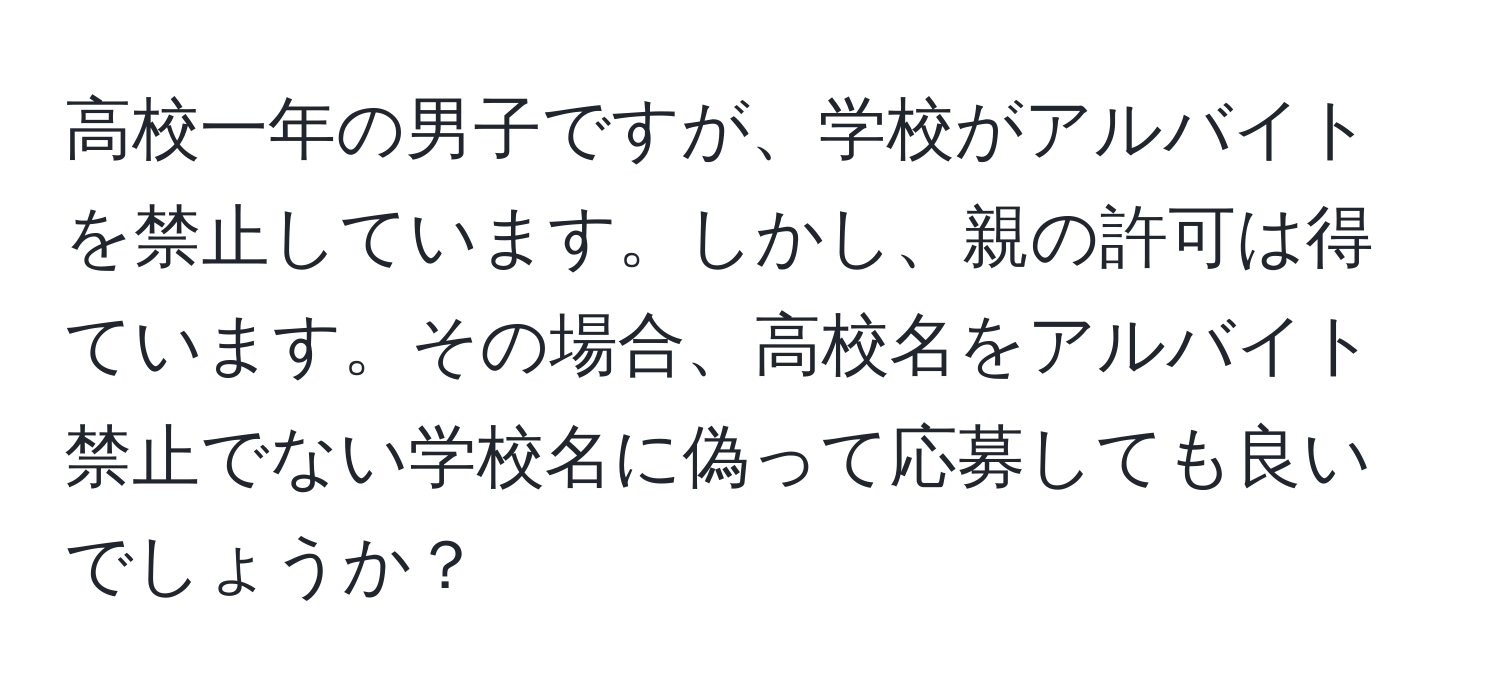 高校一年の男子ですが、学校がアルバイトを禁止しています。しかし、親の許可は得ています。その場合、高校名をアルバイト禁止でない学校名に偽って応募しても良いでしょうか？