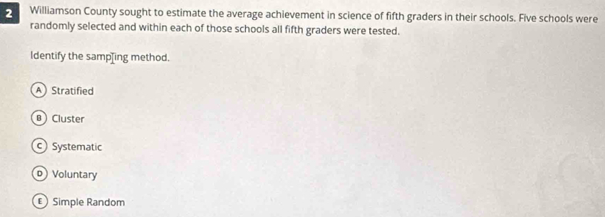 Williamson County sought to estimate the average achievement in science of fifth graders in their schools. Five schools were
randomly selected and within each of those schools all fifth graders were tested.
ldentify the samp[ing method.
A Stratified
B Cluster
Systematic
D Voluntary
Simple Random