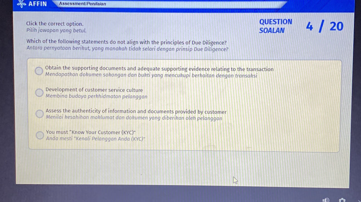 AFFIN Assessment/Penilaian
Click the correct option. QUESTION 4 / 20
Pilih jawapan yang betul. SOALAN
Which of the following statements do not align with the principles of Due Diligence?
Antara pernyataan berikut, yang manakah tidak selari dengan prinsip Due Diligence?
Obtain the supporting documents and adequate supporting evidence relating to the transaction
Mendapatkan dokumen sokongan dan bukti yang mencukupi berkaitan dengan transaksi
Development of customer service culture
Membina budaya perkhidmatan pelanggan
Assess the authenticity of information and documents provided by customer
Menilai kesahihan maklumat dan dokumen yang diberikan oleh pelanggan
You must "Know Your Customer (KYC)"
Anda mesti ''Kenali Pelanggan Anda (KYC)''