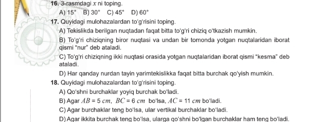 3-rasmdagi x ni toping.
A) 15° B) 30° C) 45° D) 60°
17. Quyidagi mulohazalardan to'g'risini toping.
A) Tekislikda berilgan nuqtadan faqat bitta to‘g'ri chiziq o'tkazish mumkin.
B) To'g'ri chizigning biror nuqtasi va undan bir tomonda yotgan nuqtalaridan iborat
qismi “nur” deb ataladi.
C) To'g'ri chiziqning ikki nuqtasi orasida yotgan nuqtalaridan iborat qismi “kesma” deb
ataladi.
D) Har qanday nurdan tayin yarimtekislikka faqat bitta burchak qo'yish mumkin.
18. Quyidagi mulohazalardan to'g'risini toping.
A) Qo'shni burchaklar yoyiq burchak bo‘ladi.
B) Agar AB=5cm, BC=6cm bo'lsa, AC=11cm bo'ladi.
C) Agar burchaklar teng bo'Isa, ular vertikal burchaklar bo'ladi.
D) Agar ikkita burchak tenq bo‘lsa, ularga go‘shni bo‘lgan burchaklar ham teng bo‘ladi.