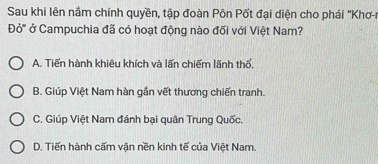 Sau khi lên nằm chính quyền, tập đoàn Pôn Pốt đại diện cho phái "Khơ-n
Đỏ" ở Campuchia đã có hoạt động nào đối với Việt Nam?
A. Tiến hành khiêu khích và lấn chiếm lãnh thổ.
B. Giúp Việt Nam hàn gắn vết thương chiến tranh.
C. Giúp Việt Nam đánh bại quân Trung Quốc.
D. Tiến hành cấm vận nền kinh tế của Việt Nam.