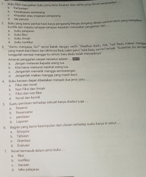 Buku fiksi merupakan buku yang berisi kisahan atau cerita yang dibuat berdasarkan ....
a. Kenyataan
b. Kesuksesan seseorang
c. Khayalan atau imajinasi pengarang
d. Ide penulis
2. Buku yang berisi perihal hasil karya pengarang berupa dongeng rekaan perihal tokoh yang mengalam
konflik dan melalui tahapan-tahapan kejadian merupakan pengertian dari ....
a. buku pelajaran
b. buku fiksi
c. buku ilmiah
d. buku nonfıksi
3. "Kamu mengapa, Du?" tanya kakek dengan sedih. "Maafkan Badu, Kek. Tadi Badu makan mangga
yang masih kecil-kecil dan akhirnya Badu sakit perut,' kata Badu sambil terisak. ''Sudahlah, Du, lain ka
tunggulah sampai mangga itu ranum, baru Badu boleh memetiknya."
Amanat penggaian cerpen tersebut adaiah .... Lo1s
a. Jangan melawan kepada orang tua.
b. Kita harus menuruti nasihat orang tua.
c. Janganlah memetik mangga sembarangan.
d. Janganlah makan mangga yang masih kecil.
4. Buku bacaan dapat dibedakan menjadi dua jenis yaitu ....
a. Fiksi dan novel
b. Non Fiksi dan ilmiah
c. Fiksi dan non fiksi
d. Novel dan komik
5. Suatu penilaian terhadap sebuah karya disebut juga ....
a. Resensi
b. Resensator
c. penilaian
d. Laporan
6. Bagian yang berisi kesimpulan dari ulasan terhadap suatu karya di sebut ....
a. Sinopsis
b. Tafsiran
c. Orientasi
d. Evaluasi
7. Novel termasuk dalam jenis buku ....
a. fiksi
b. nonfiksi
c. bacaan
d. teks pelajaran