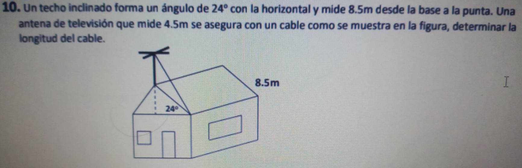 Un techo inclinado forma un ángulo de 24° con la horizontal y mide 8.5m desde la base a la punta. Una 
antena de televisión que mide 4.5m se asegura con un cable como se muestra en la figura, determinar la 
longitud del cable.
8.5m
24°