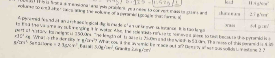 BURUs) This is first a dimensional analysis problem. you need to convert mass to grams and
volume to cm3 after calculating the volume of a pyramid (google that formula)
A pyramid found at an archaeological dig is made of an unknown substance. It is too large
to find the volume by submerging it in water. Also, the scientists refuse to remove a piece toid is a
x10^8kg part of history. Its height is 150.0m. The length of its base is 75.0m and the width is 50.0m. The mass of this pyramid is 4.35 . What is the density in g/cm^3 ? What could the pyramid be made out of? Density of various solids Limestone 2.7
g/cm^3 Sandstone =2.3g/cm^3 Basalt 3.0g/cm^3 Granite 2.6g/cm^3