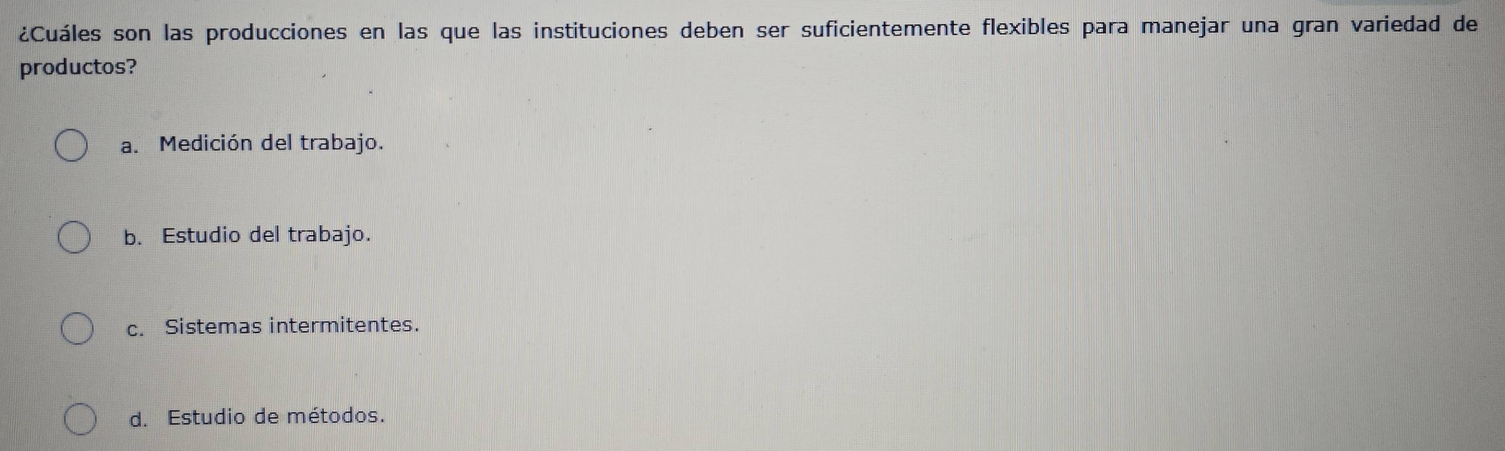 ¿Cuáles son las producciones en las que las instituciones deben ser suficientemente flexibles para manejar una gran variedad de
productos?
a. Medición del trabajo.
b. Estudio del trabajo.
c. Sistemas intermitentes.
d. Estudio de métodos.