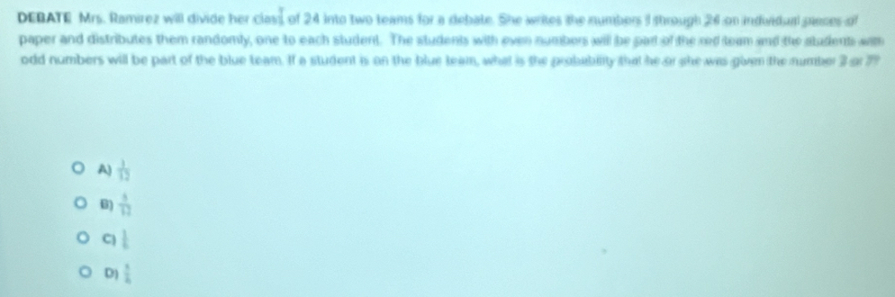 DEBATE Mrs. Ramírez will divide her ni of 24 into two teams for a debate. She writes the numbers I through 26 on induidual pances of
paper and distributes them randomly, one to each student. The students with even numbers will be part of the red team and the students wam
odd numbers will be part of the blue team. If a student is on the blue team, what is the probability that he or she was given the number 3 a 77
A)  1/12 
B)  3/12 
C  1/6 
D)  1/4 