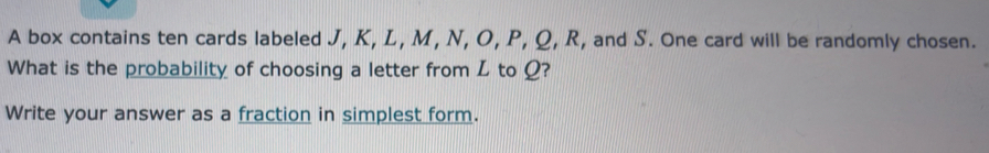 A box contains ten cards labeled J, K, L, M, N, O, P, Q, R, and S. One card will be randomly chosen. 
What is the probability of choosing a letter from L to Ω? 
Write your answer as a fraction in simplest form.