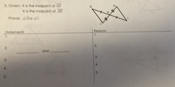 Given: K is the midpoint of overline GI G H
K is the midpoint of overline JH
K
Prove: ∠ G ∠ t
Statements Reasons 
1、 
2 
2. 
_ 
and_ 
3. 
3 
4. 
4. 
5. 
5.