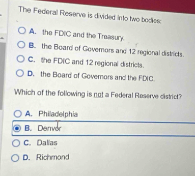 The Federal Reserve is divided into two bodies:
A. the FDIC and the Treasury.
B. the Board of Governors and 12 regional districts.
C. the FDIC and 12 regional districts.
D. the Board of Governors and the FDIC.
Which of the following is not a Federal Reserve district?
A. Philadelphia
B. Denvor
C. Dallas
D. Richmond