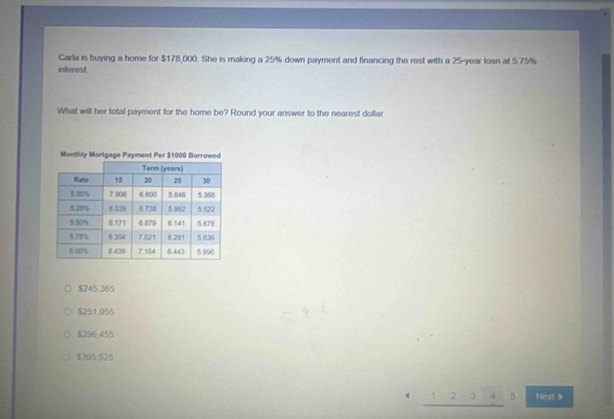 Carla is buying a home for $178,000. She is making a 25% down payment and financing the rest with a 25-year loan at 5.75%
interest.
What will her total payment for the home be? Round your answer to the nearest dollar
Monthly Mortgage Payment Per $1000 Borrowed
$245,365
$251,955
$296.455
$395.525
2 3 5 Nex 》