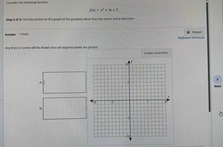 Consider the following function.
f(x)=x^2+3x+2
Step 3 of 3 : Find two points on the graph of the parabola other than the vertex and x-intercepts. 
Answer 1 Point Keypad 
Keyboard Shortcuts 
Any lines or curves will be drawn once all required points are plotted. 
Enable Zoom/Pan 
A: 
Next 
B: