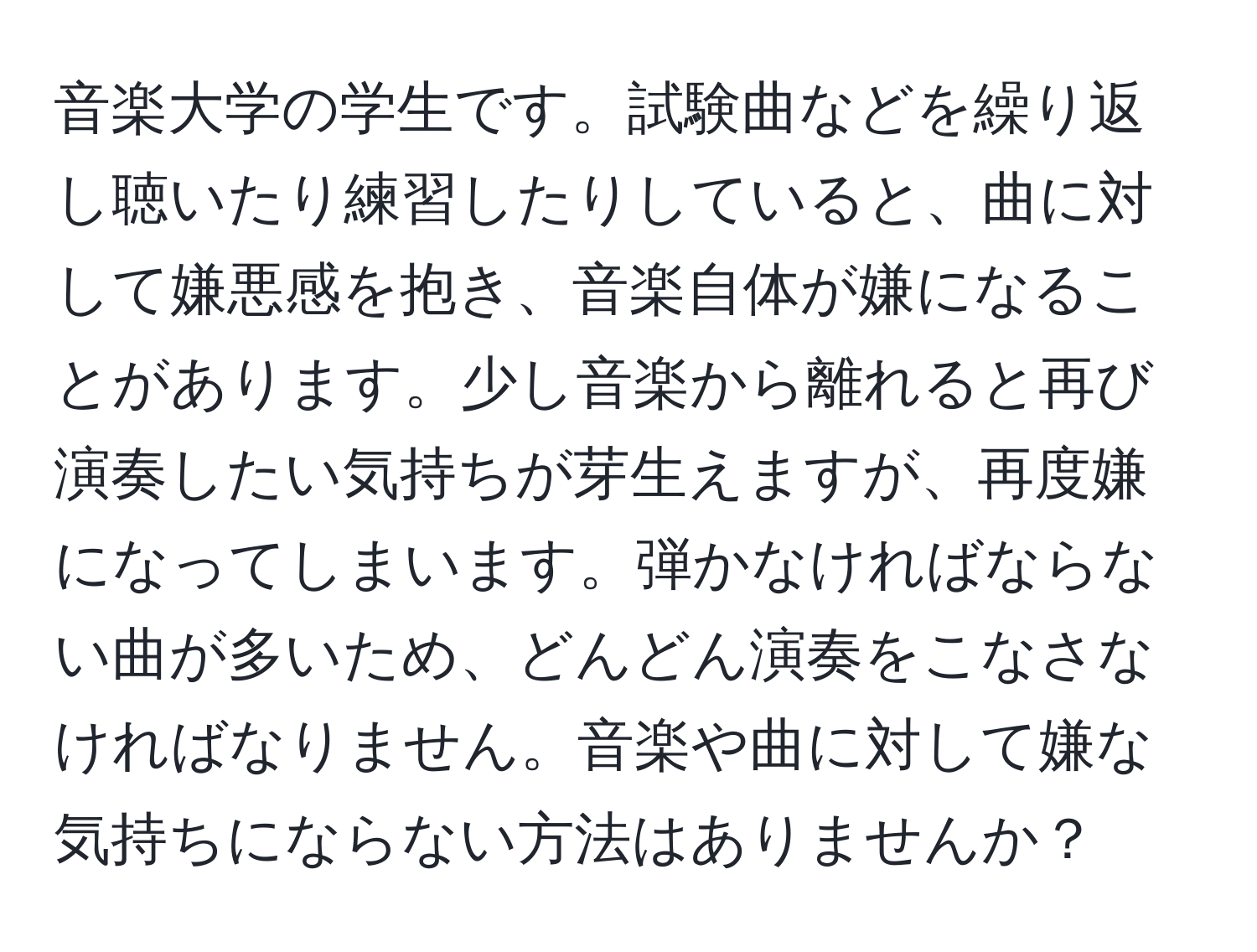 音楽大学の学生です。試験曲などを繰り返し聴いたり練習したりしていると、曲に対して嫌悪感を抱き、音楽自体が嫌になることがあります。少し音楽から離れると再び演奏したい気持ちが芽生えますが、再度嫌になってしまいます。弾かなければならない曲が多いため、どんどん演奏をこなさなければなりません。音楽や曲に対して嫌な気持ちにならない方法はありませんか？