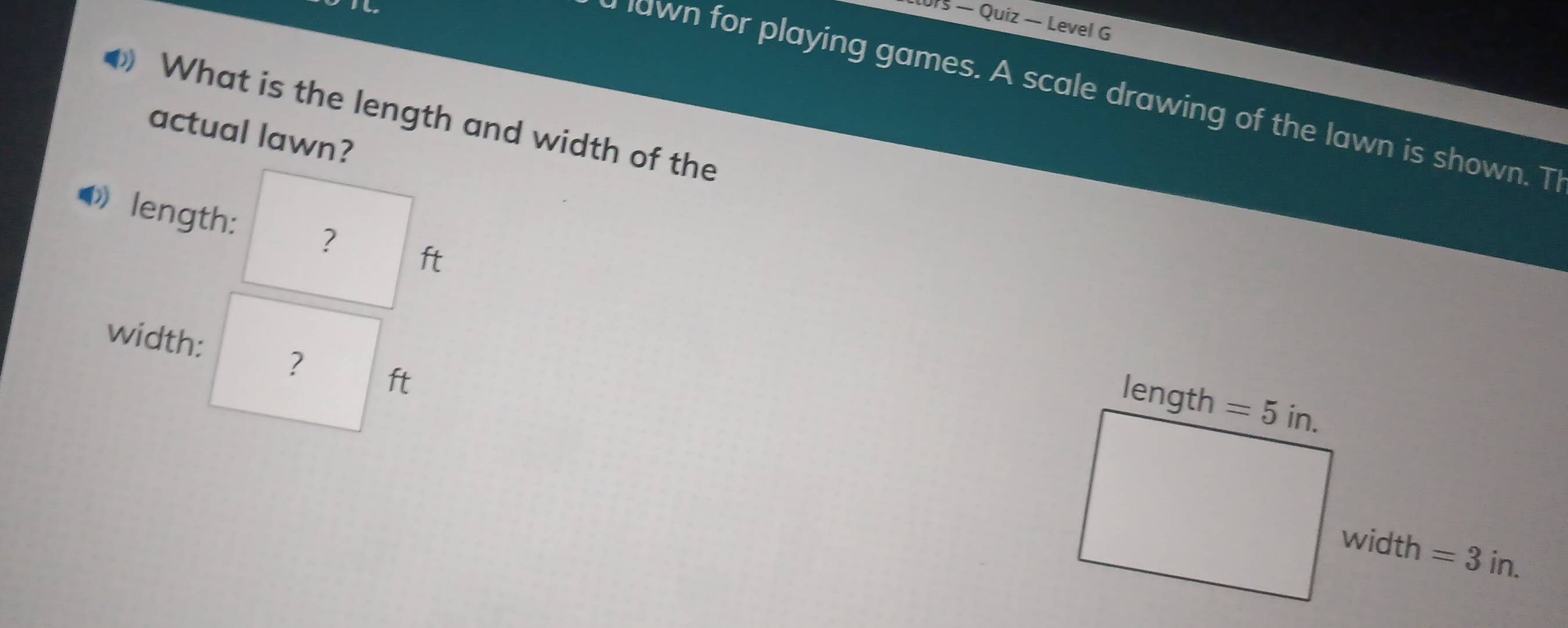 us — Quiz — Level G 
a lawn for playing games. A scale drawing of the lawn is shown. T 
◆ What is the length and width of the 
actual lawn? 
length: ? ft 
width: ? ft
length =5in. 
width =3in.