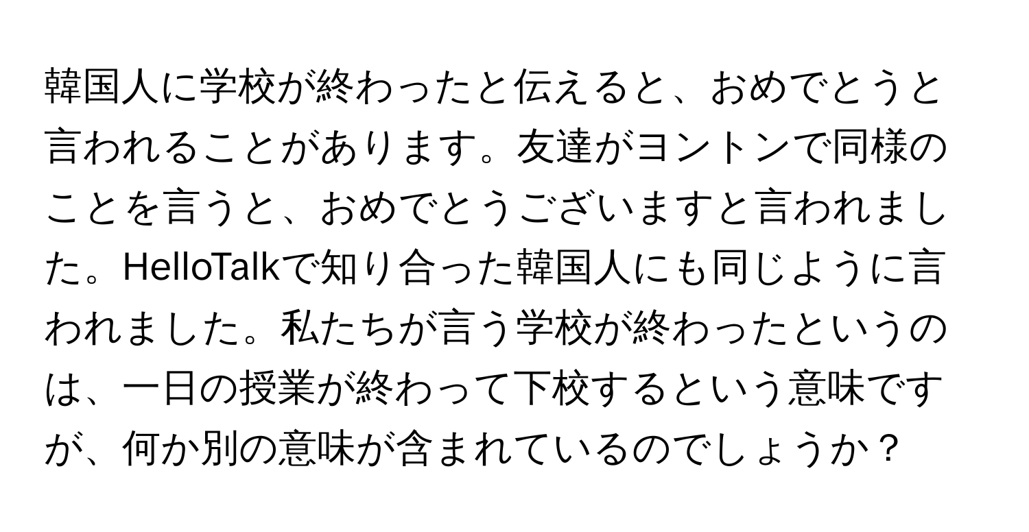 韓国人に学校が終わったと伝えると、おめでとうと言われることがあります。友達がヨントンで同様のことを言うと、おめでとうございますと言われました。HelloTalkで知り合った韓国人にも同じように言われました。私たちが言う学校が終わったというのは、一日の授業が終わって下校するという意味ですが、何か別の意味が含まれているのでしょうか？