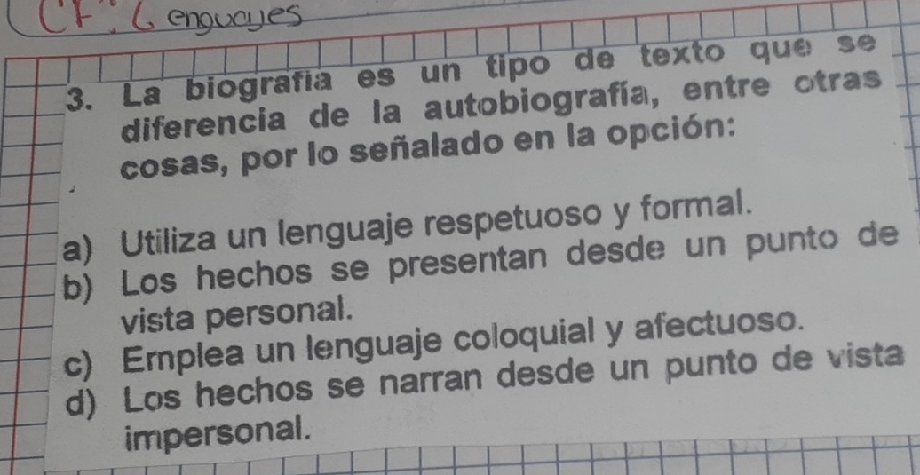 La biografía es un tipó de texto que se
diferencia de la autobiografía, entre otras
cosas, por lo señalado en la opción:
a) Utiliza un lenguaje respetuoso y formal.
b) Los hechos se presentan desde un punto de
vista personal.
c) Emplea un lenguaje coloquial y afectuoso.
d) Los hechos se narran desde un punto de vista
impersonal.