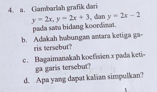 Gambarlah grafik dari
y=2x, y=2x+3 , dan y=2x-2
pada satu bidang koordinat.
b. Adakah hubungan antara ketiga ga-
ris tersebut?
c. Bagaimanakah koefisien x pada keti-
ga garis tersebut?
d. Apa yang dapat kalian simpulkan?
1