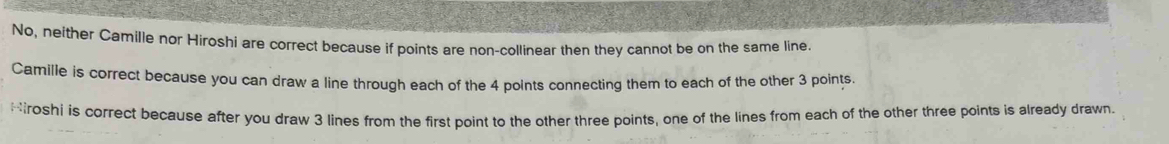 No, neither Camille nor Hiroshi are correct because if points are non-collinear then they cannot be on the same line.
Camille is correct because you can draw a line through each of the 4 points connecting them to each of the other 3 points.
Hroshi is correct because after you draw 3 lines from the first point to the other three points, one of the lines from each of the other three points is already drawn.