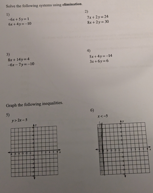 Solve the following systems using elimination. 
2) 
1)
-6x+5y=1
7x+2y=24
6x+4y=-10
8x+2y=30
4) 
3)
5x+4y=-14
8x+14y=4
3x+6y=6
-6x-7y=-10
Graph the following inequalities. 
6) 
5)
x
y>2x-5

x