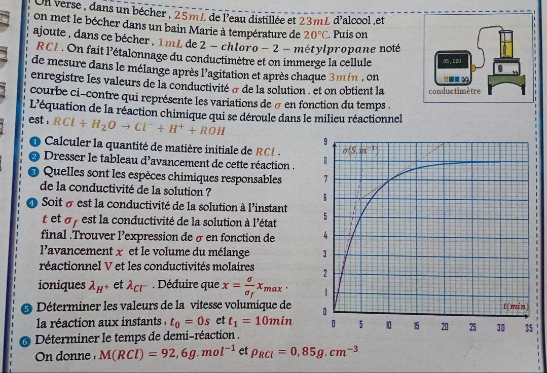 On verse , dans un bécher , 25mL de l'eau distillée et 23mL d'alcool ,et
on met le bécher dans un bain Marie à température de 20°C. Puis on
ajoute, dans ce bécher, 1 mL de 2 - chloro - 2 - métylpropane noté
RCI . On fait l'étalonnage du conductimètre et on immerge la cellule
de mesure dans le mélange après l'agitation et après chaque 3min , on
enregistre les valeurs de la conductivité σ de la solution . et on obtient la 
courbe ci-contre qui représente les variations de σ en fonction du temps .
L'équation de la réaction chimique qui se déroule dans le milieu réactionnel
est : RCl+H_2Oto Cl^-+H^++ROH
O Calculer la quantité de matière initiale de RCl.
2 Dresser le tableau d’avancement de cette réaction . 
Quelles sont les espèces chimiques responsables 
de la conductivité de la solution ?
Soit σ est la conductivité de la solution à l’instant
t et o  est la conductivité de la solution à l'état 
final .Trouver l’expression de σen fonction de 
l'avancement x et le volume du mélange 
réactionnel V et les conductivités molaires
ioniques lambda _H^+ et lambda _Cl^-. Déduire que x=frac sigma sigma _fx_max·
Déterminer les valeurs de la vitesse volumique de
la réaction aux instants : t_0=0s et t_1=10min
Déterminer le temps de demi-réaction .
On donne M(RCl)=92,6g.mol^(-1) et rho _RCl=0,85g.cm^(-3)