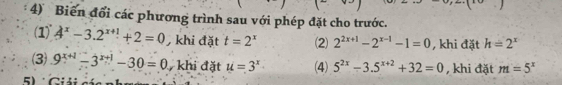 Biến đổi các phương trình sau với phép đặt cho trước. 
(1) 4^x-3.2^(x+1)+2=0 , khi đặt t=2^x (2) 2^(2x+1)-2^(x-1)-1=0 , khi đặt h=2^x
(3) 9^(x+1)-3^(x+1)-30=0 khi đặt u=3^x (4) 5^(2x)-3.5^(x+2)+32=0 , khi đặt m=5^x
5 Cú