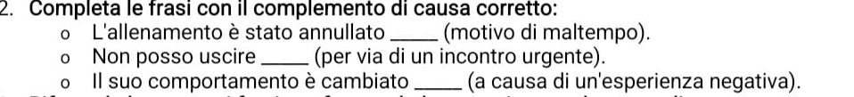 Completa le frasi con il complemento di causa corretto: 
o L'allenamento è stato annullato _(motivo di maltempo). 
o Non posso uscire _(per via di un incontro urgente). 
o Il suo comportamento è cambiato_ (a causa di un'esperienza negativa).