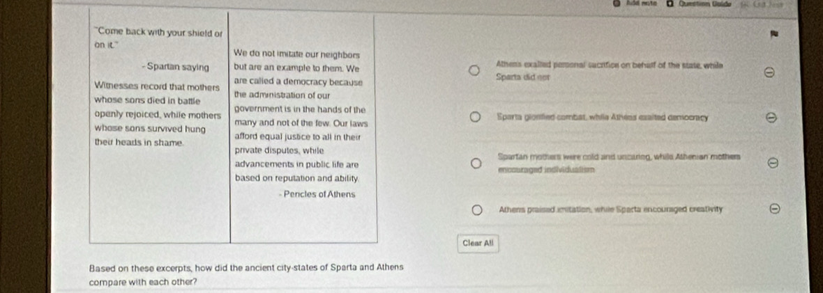dd nota O Question Goldo
"Come back with your shield or
on it." We do not imitate our neighbors
- Spartan saying but are an example to them. We Sparta did not Athens exalled peronal sucrifice on behalf of the state, while
are called a democracy because
Witnesses record that mothers the administration of our
whose sons died in battle
government is in the hands of the
openly rejoiced, while mothers Sparta glonfied combat, while Athees exaited democracy
whose sans survived hung many and not of the few. Our laws
their heads in shame. afford equal justice to all in their
private disputes, while
Spartan mothers were cold and uncaring, whild Athenian mother
advancements in public life are encouraged individuatism
based on reputation and ability.
- Pencles of Athens
Athens praised imitation, while Sparta encouriged creativity
Clear All
Based on these excerpts, how did the ancient city-states of Sparta and Athens
compare with each other?