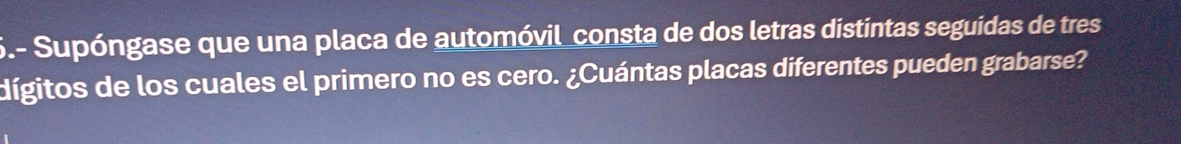 6.- Supóngase que una placa de automóvil_consta de dos letras distintas seguidas de tres 
dígitos de los cuales el primero no es cero. ¿Cuántas placas diferentes pueden grabarse?