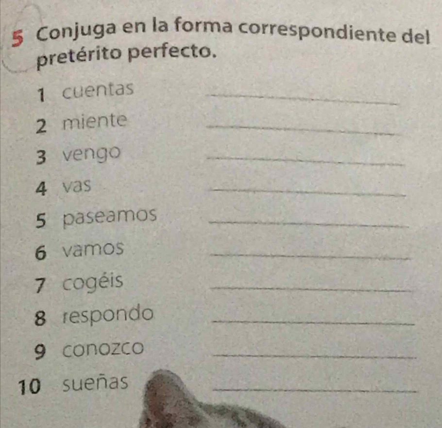 Conjuga en la forma correspondiente del 
pretérito perfecto. 
1 cuentas_ 
2 miente_ 
3 vengo 
_ 
4 vas 
_ 
5 paseamos_ 
6 vamos 
_ 
7 cogéis 
_ 
8 respondo_ 
9 conozco_ 
10 sueñas_