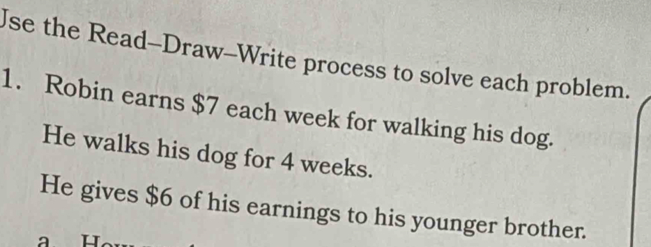 Use the Read-Draw-Write process to solve each problem. 
1. Robin earns $7 each week for walking his dog. 
He walks his dog for 4 weeks. 
He gives $6 of his earnings to his younger brother.