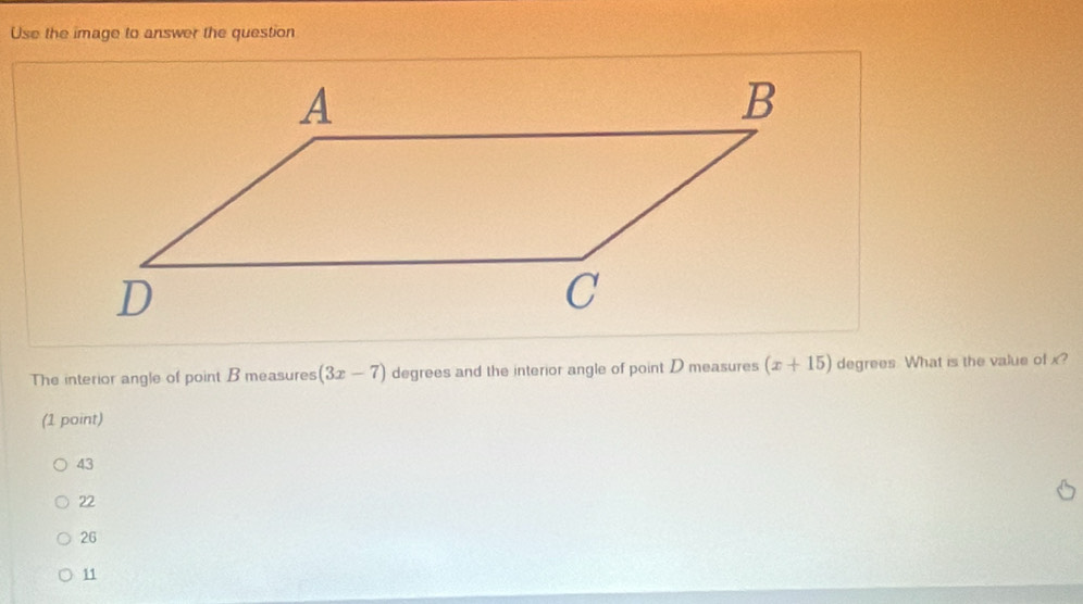 Use the image to answer the question
The interior angle of point B measures (3x-7) degrees and the interior angle of point D measures (x+15) degrees What is the value of x?
(1 point)
43
22
26
11