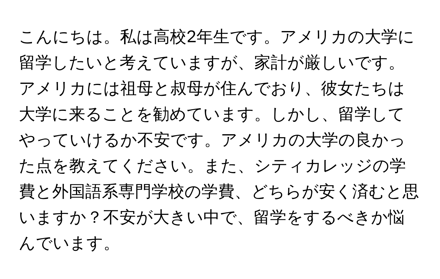 こんにちは。私は高校2年生です。アメリカの大学に留学したいと考えていますが、家計が厳しいです。アメリカには祖母と叔母が住んでおり、彼女たちは大学に来ることを勧めています。しかし、留学してやっていけるか不安です。アメリカの大学の良かった点を教えてください。また、シティカレッジの学費と外国語系専門学校の学費、どちらが安く済むと思いますか？不安が大きい中で、留学をするべきか悩んでいます。