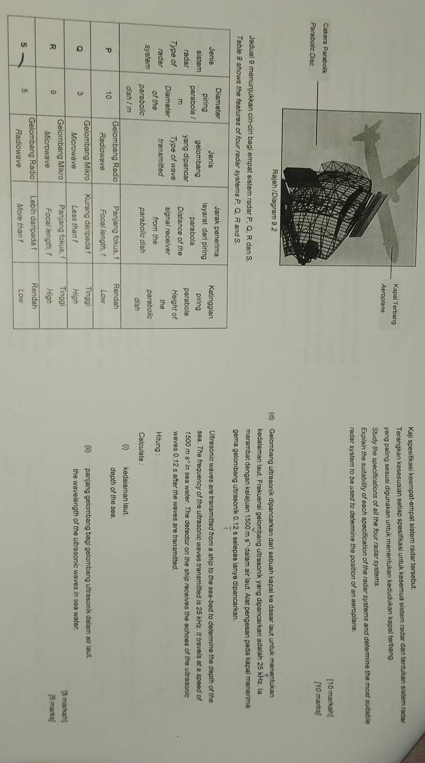 Kaji spesifikasi keempat-empat sistem radar tersebut. 
Terangkan kesesuaian setiap spesifikasi untuk kesemua sistem radar dan tentukan sistem radar 
yang paling sesuai digunakan untuk menentukan kedudukan kapal terbang. 
Study the specifications of all the four radar systems. 
Explain the suitability of each specification of the radar systems and determine the most suitable 
radar system to be used to determine the position of an aeroplane. 
[10 markah] 
[10 marks] 
(d) Gelombang ultrasonik dipancarkan dari sebuah kapal ke dasar laut untuk menentukan 
kedalaman laut. Frekuensi gelombang ultrasonik yang dipancarkan adalah 25 kHz. Ia 
Jadual 9 menunjukkan ciri-ciri bagi empat sistem radar P, Q, R dan S. merambat dengan kelajuan 1500 m s¯¹ dalam air laut. Alat pengesan pada kapal menerima 
gema gelombang ultrasonik 0.12 s selepas ianya dipancarkan. 
Ultrasonic waves are transmitted from a ship to the sea-bed to determine the depth of the 
sea. The frequency of the ultrasonic waves transmitted is 25 kHz. It travels at a speed of
1500 m s^(-1)in sea water. The detector on the ship receives the echoes of the ultrasonic 
waves 0.12 s after the waves are transmitted. 
Hitung : 
Calculate : 
(i) kedalaman laut. 
depth of the sea. 
(ii) panjang gelombang bagi gelombang ultrasonik dalam air laut. 
the wavelength of the ultrasonic waves in sea water. 
[5 markah] 
[5 marks]