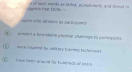 of such words as failed, punishment, and threat in
aggests that OCRs —
equire elite athletes as participants
B present a formidable physical challenge to participants
C) were inspired by military training techniques
have been around for hundreds of years