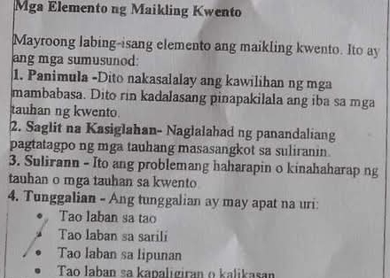 Mga Elemento ng Maikling Kwento
Mayroong labing-isang elemento ang maikling kwento. Ito ay
ang mga sumusunod:
1. Panimula -Dito nakasalalay ang kawilihan ng mga
mambabasa. Dito rin kadalasang pinapakilala ang iba sa mga
tauhan ng kwento
2. Saglit na Kasiglahan- Naglalahad ng panandaliang
pagtatagpo ng mga tauhang masasangkot sa suliranin.
3. Sulirann - Ito ang problemang haharapin o kinahaharap ng
tauhan o mga tauhan sa kwento
4. Tunggalian - Ang tunggalian ay may apat na uri:
Tao laban sa tao
Tao laban sa sarili
Tao laban sa lipunan
Tao Jaban sa kapaligiran o kalikasan